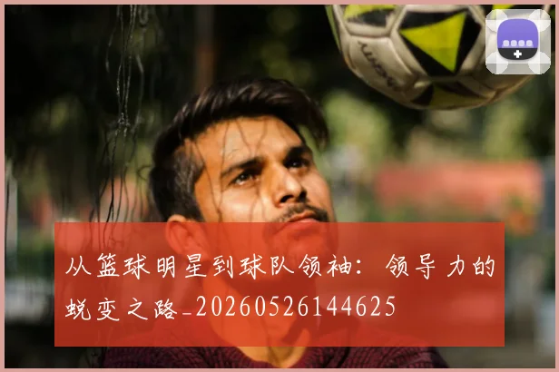 从篮球明星到球队领袖：领导力的蜕变之路_20260526144625