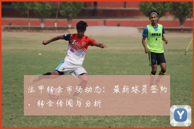 法甲转会市场动态：最新球员签约、转会传闻与分析