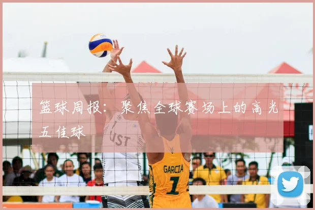 篮球周报:聚焦全球赛场上的高光五佳球