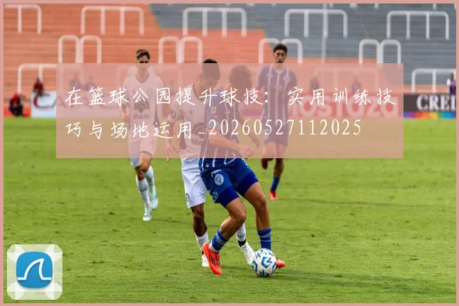 在篮球公园提升球技：实用训练技巧与场地运用_20260527112025