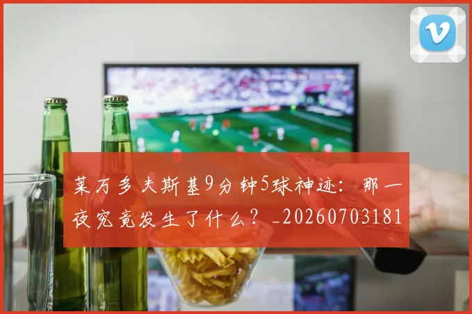 莱万多夫斯基9分钟5球神迹：那一夜究竟发生了什么？_20260703181758