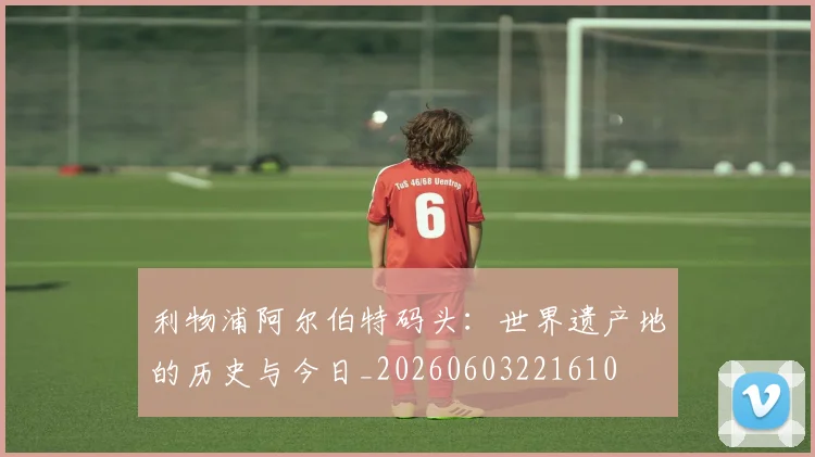 利物浦阿尔伯特码头：世界遗产地的历史与今日_20260603221610