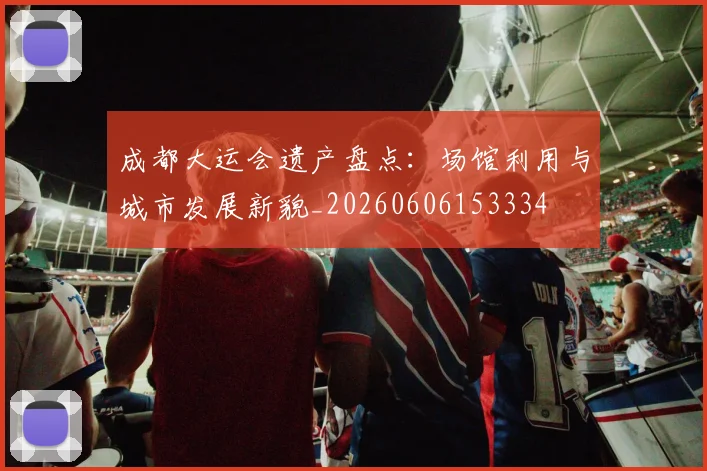 成都大运会遗产盘点:场馆利用与城市发展新貌_20260606153334