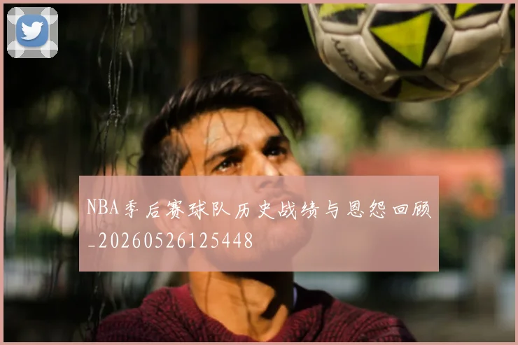 NBA季后赛球队历史战绩与恩怨回顾_20260526125448