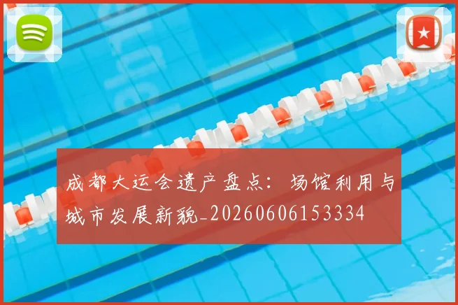 成都大运会遗产盘点：场馆利用与城市发展新貌_20260606153334