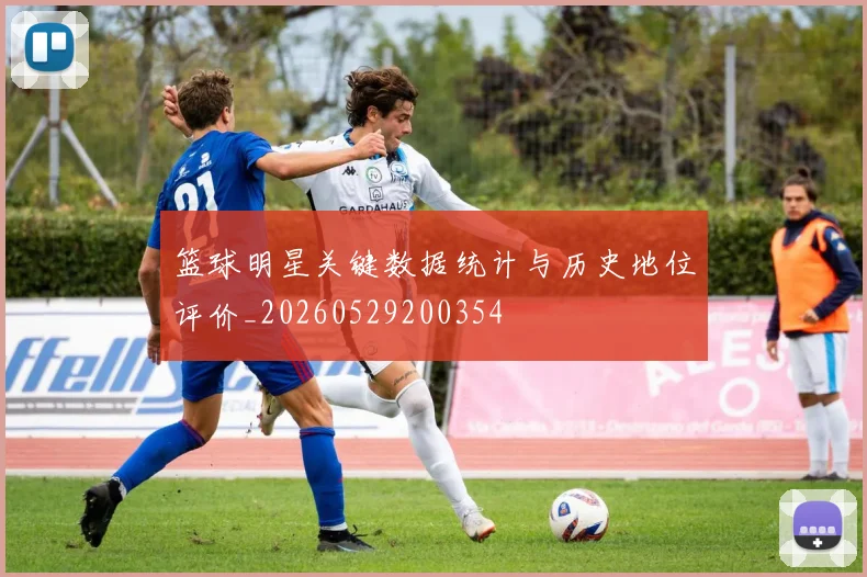 篮球明星关键数据统计与历史地位评价_20260529200354