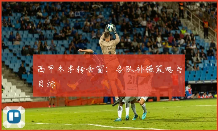 西甲冬季转会窗:各队补强策略与目标