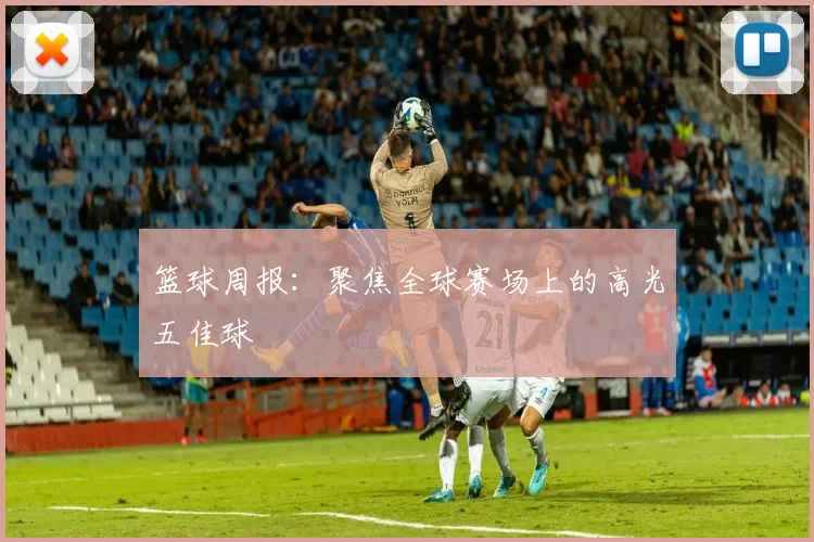 篮球周报:聚焦全球赛场上的高光五佳球